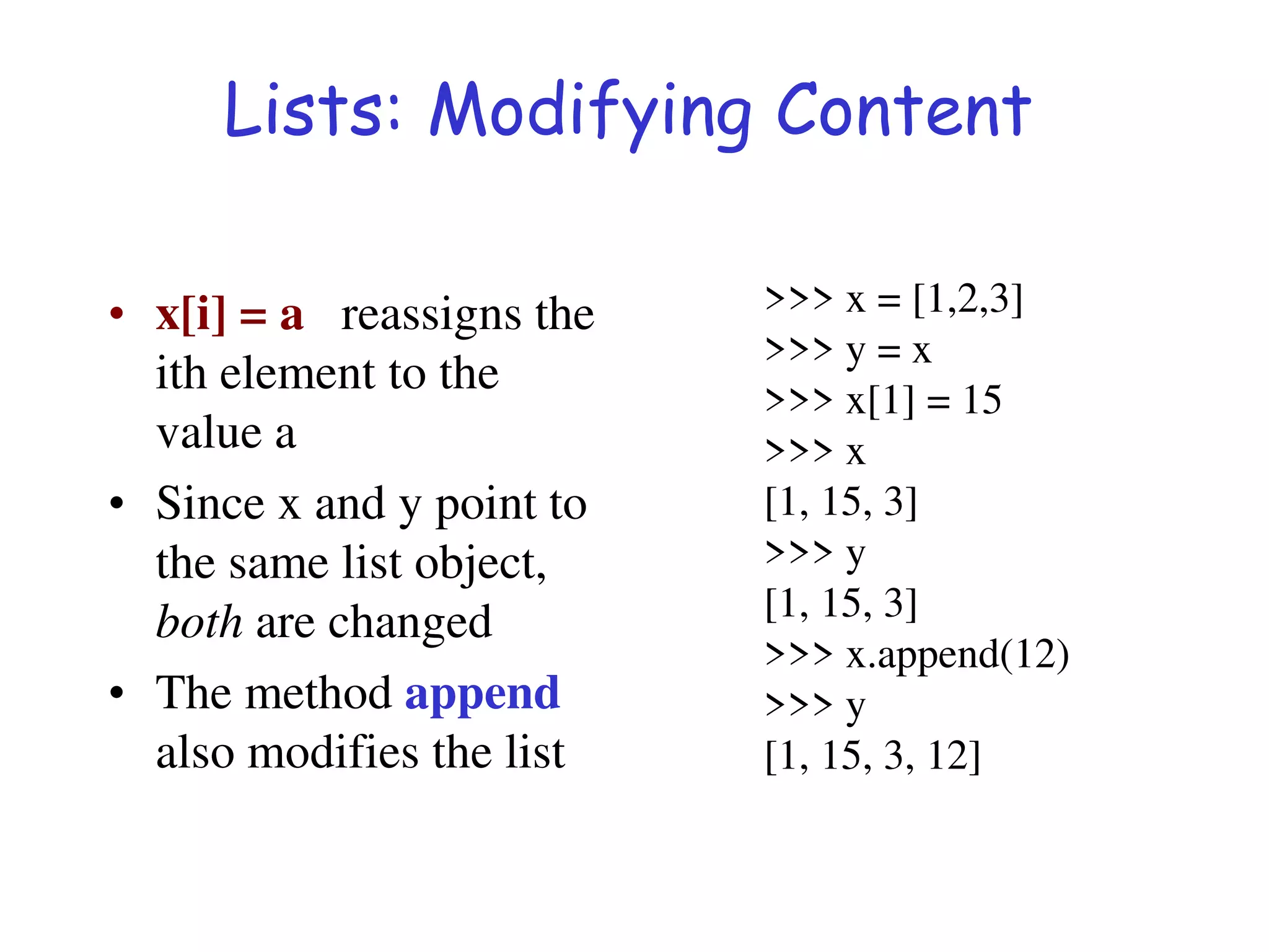 Lists: Modifying Content
• x[i] = a reassigns the
ith element to the
value a
• Since x and y point to
the same list object,
both are changed
• The method append
also modifies the list
>>> x = [1,2,3]
>>> y = x
>>> x[1] = 15
>>> x
[1, 15, 3]
>>> y
[1, 15, 3]
>>> x.append(12)
>>> y
[1, 15, 3, 12]
 