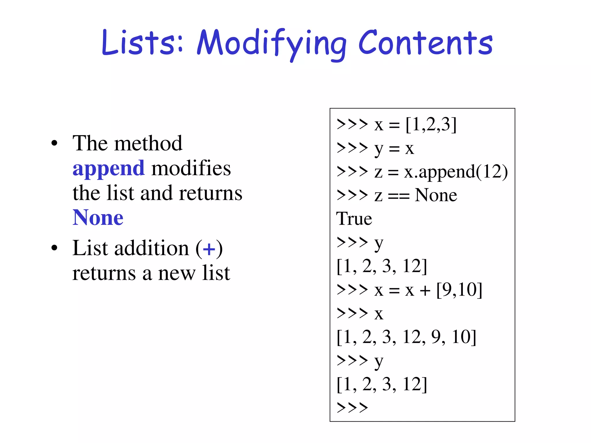 Lists: Modifying Contents
• The method
append modifies
the list and returns
None
• List addition (+)
returns a new list
>>> x = [1,2,3]
>>> y = x
>>> z = x.append(12)
>>> z == None
True
>>> y
[1, 2, 3, 12]
>>> x = x + [9,10]
>>> x
[1, 2, 3, 12, 9, 10]
>>> y
[1, 2, 3, 12]
>>>
 