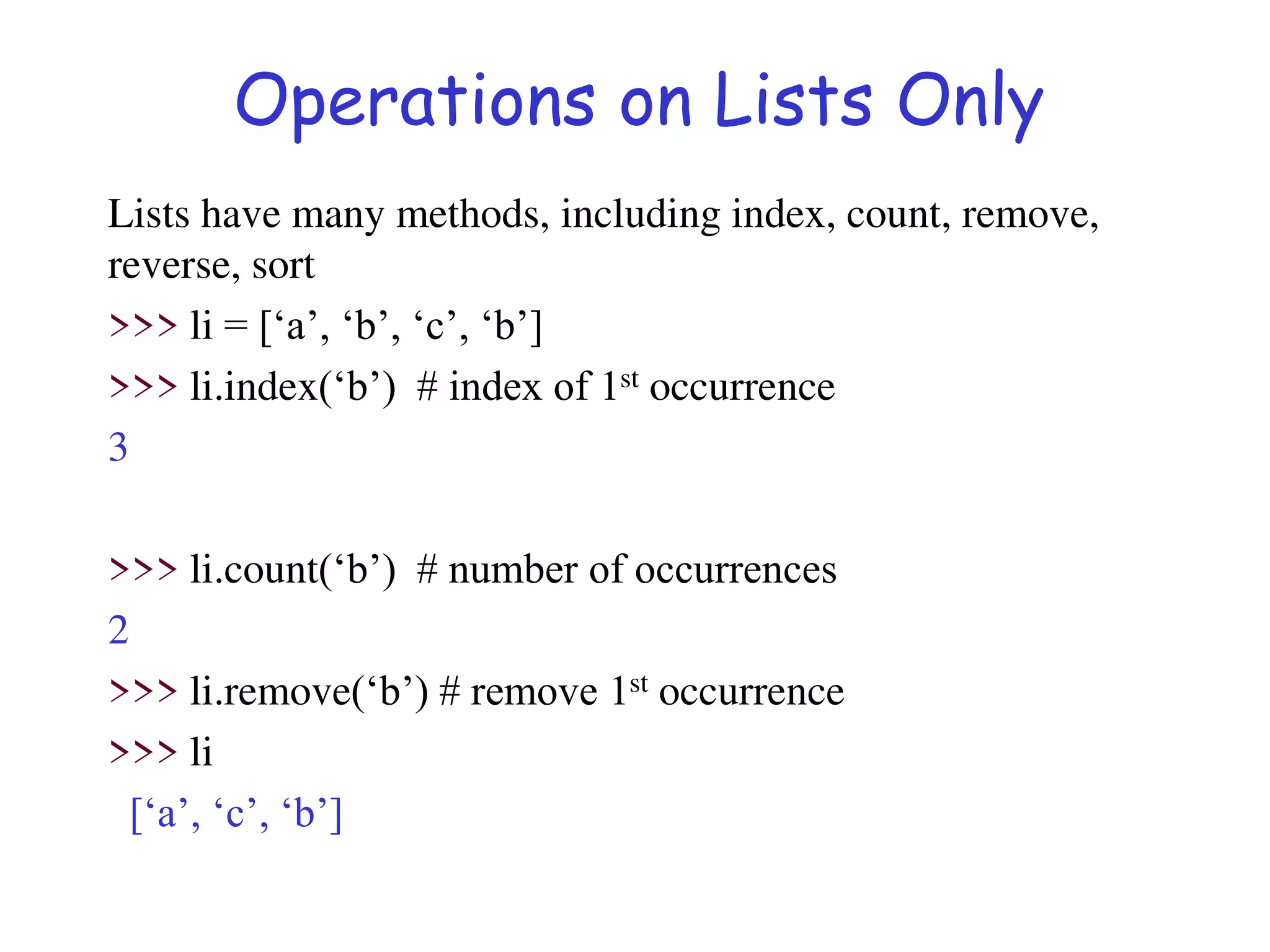Operations on Lists Only
Lists have many methods, including index, count, remove,
reverse, sort
>>> li = [‘a’, ‘b’, ‘c’, ‘b’]
>>> li.index(‘b’) # index of 1st occurrence
3
>>> li.count(‘b’) # number of occurrences
2
>>> li.remove(‘b’) # remove 1st occurrence
>>> li
[‘a’, ‘c’, ‘b’]
 