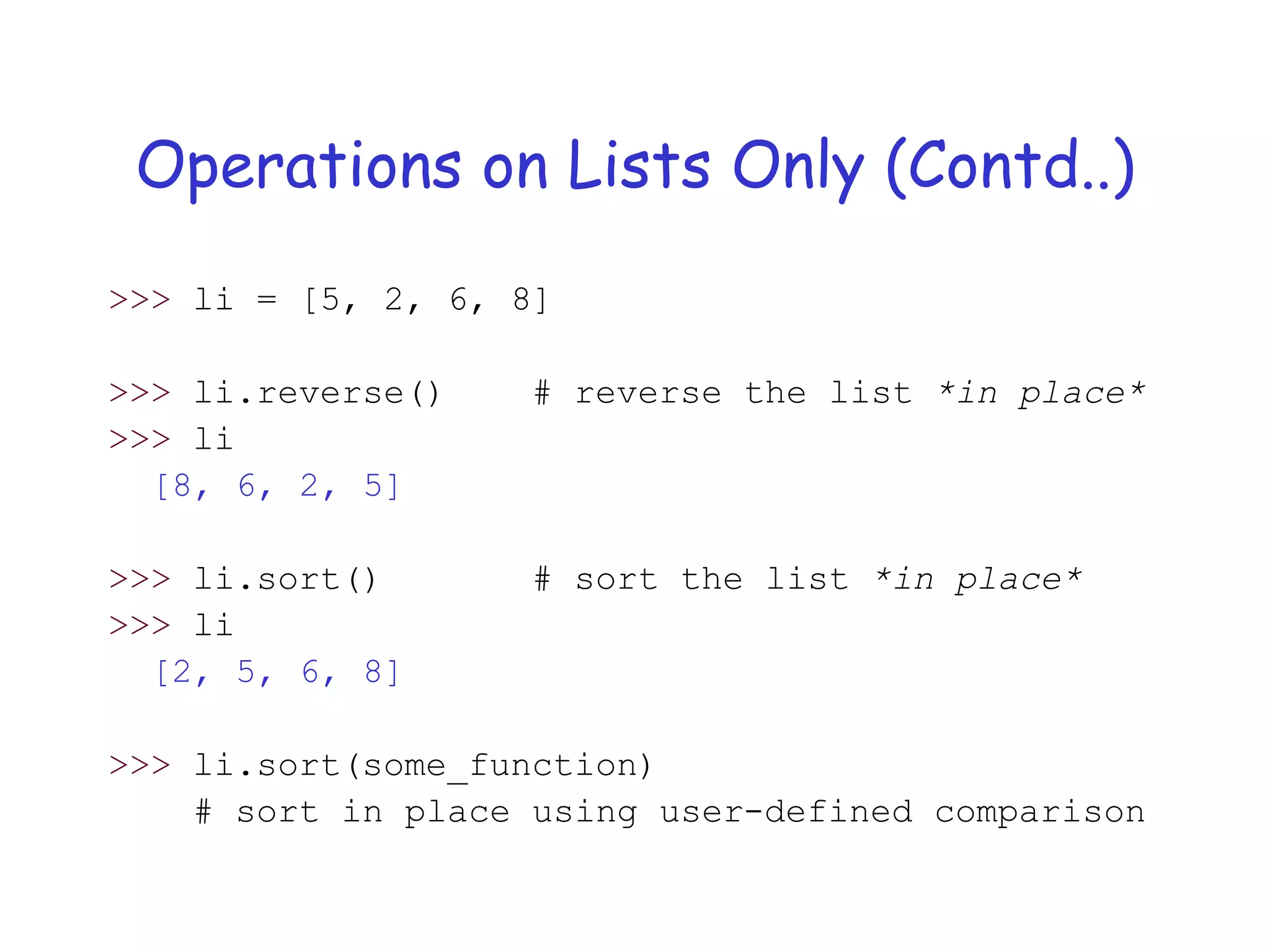 Operations on Lists Only (Contd..)
>>> li = [5, 2, 6, 8]
>>> li.reverse() # reverse the list *in place*
>>> li
[8, 6, 2, 5]
>>> li.sort() # sort the list *in place*
>>> li
[2, 5, 6, 8]
>>> li.sort(some_function)
# sort in place using user-defined comparison
 