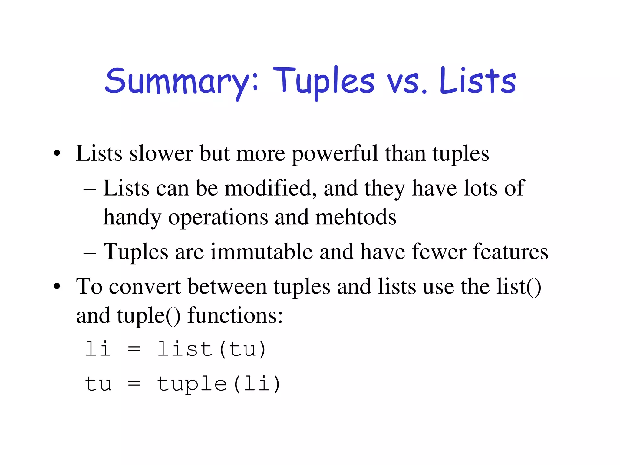 Summary: Tuples vs. Lists
• Lists slower but more powerful than tuples
– Lists can be modified, and they have lots of
handy operations and mehtods
– Tuples are immutable and have fewer features
• To convert between tuples and lists use the list()
and tuple() functions:
li = list(tu)
tu = tuple(li)
 