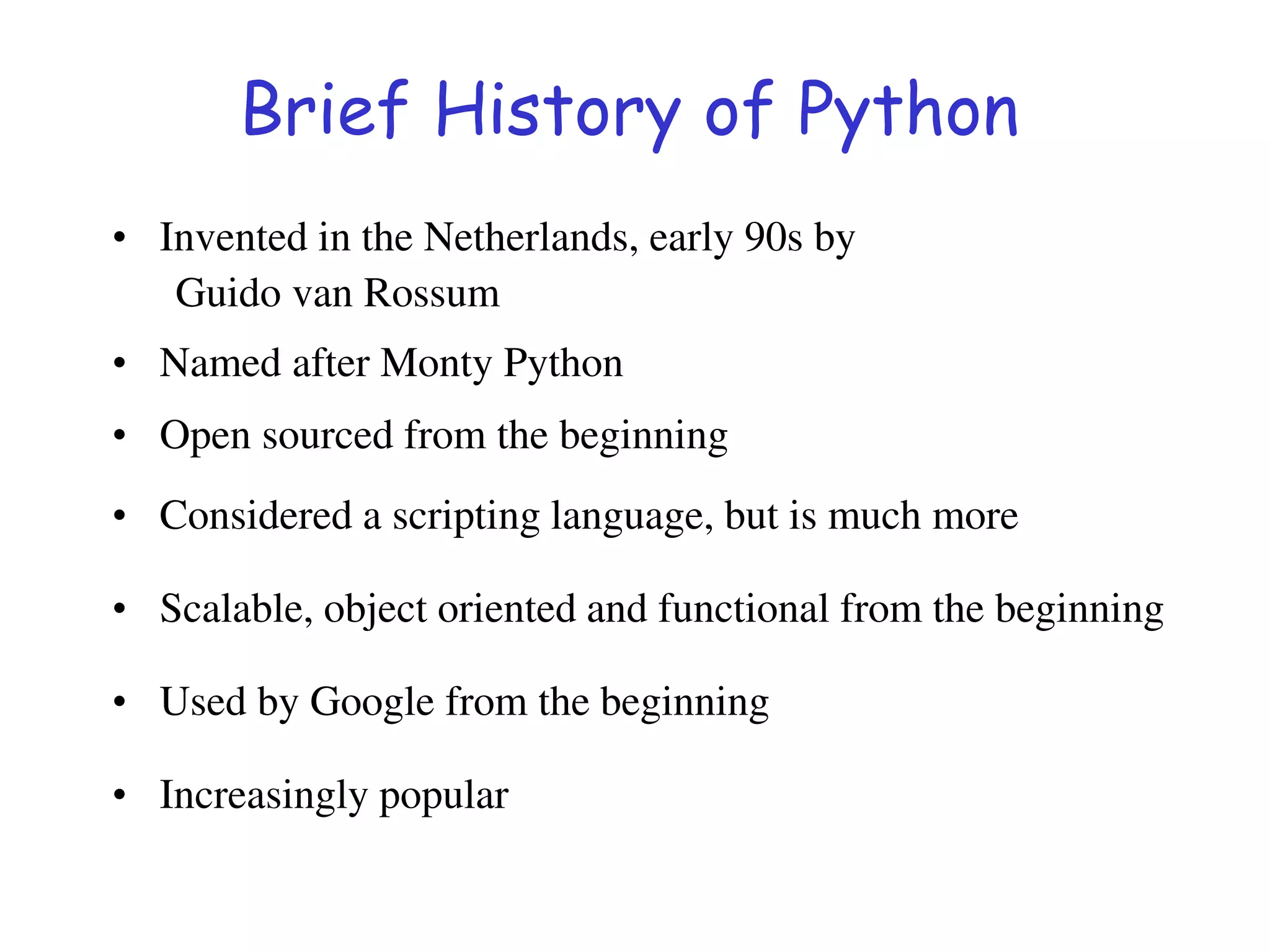 Brief History of Python
• Invented in the Netherlands, early 90s by
Guido van Rossum
• Named after Monty Python
• Open sourced from the beginning
• Considered a scripting language, but is much more
• Scalable, object oriented and functional from the beginning
• Used by Google from the beginning
• Increasingly popular
 