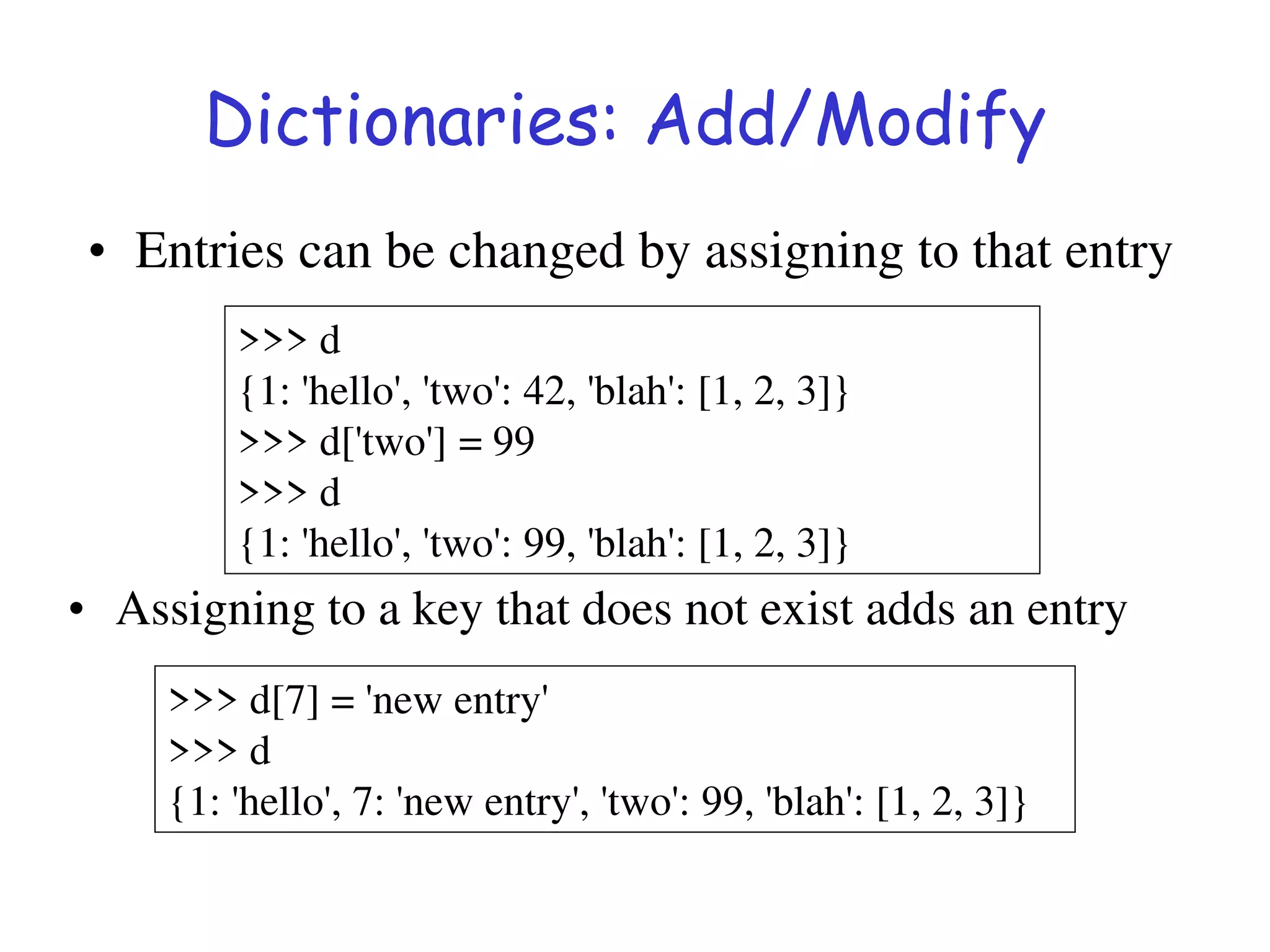 Dictionaries: Add/Modify
>>> d
{1: 'hello', 'two': 42, 'blah': [1, 2, 3]}
>>> d['two'] = 99
>>> d
{1: 'hello', 'two': 99, 'blah': [1, 2, 3]}
>>> d[7] = 'new entry'
>>> d
{1: 'hello', 7: 'new entry', 'two': 99, 'blah': [1, 2, 3]}
• Entries can be changed by assigning to that entry
• Assigning to a key that does not exist adds an entry
 