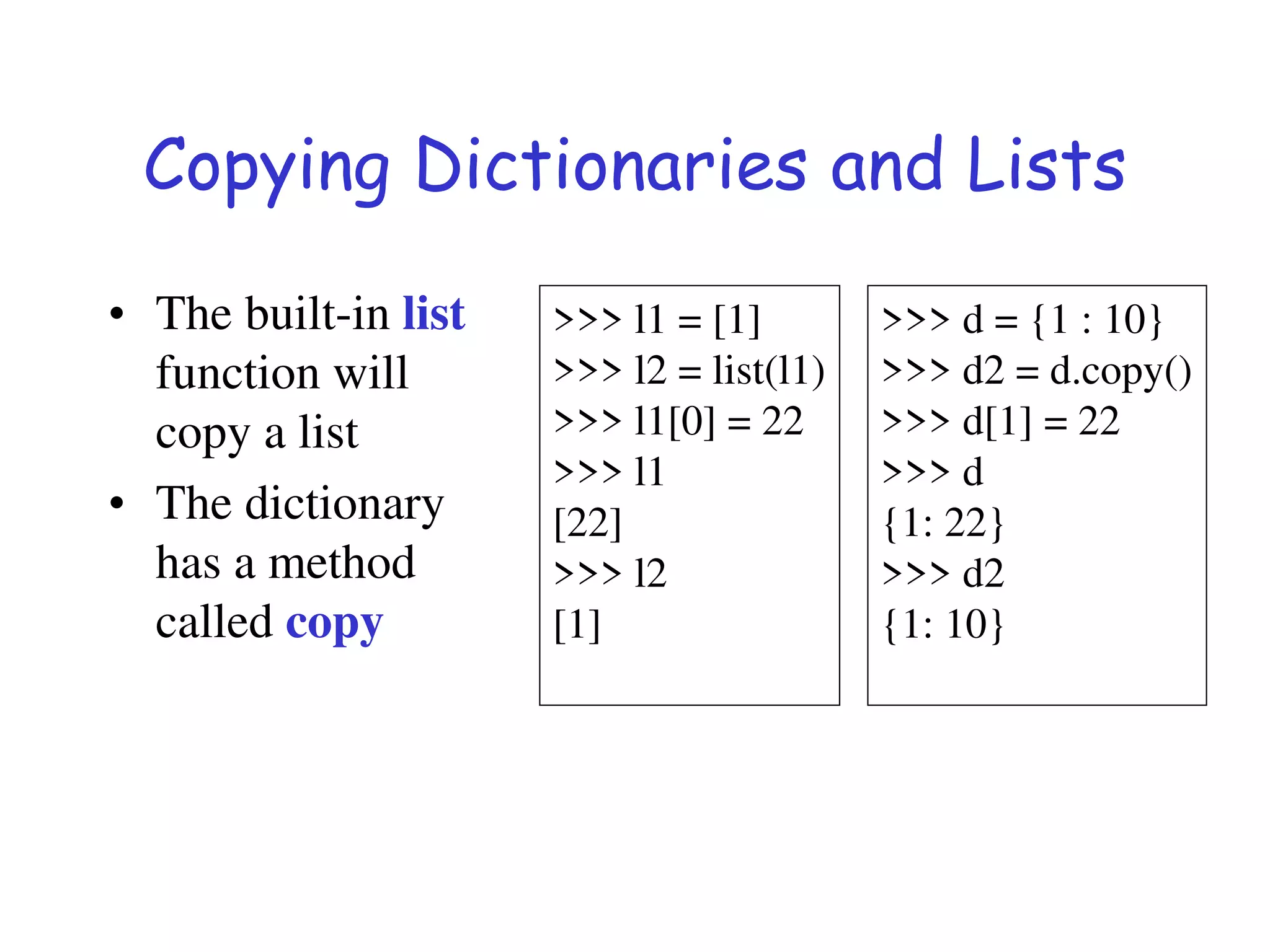 Copying Dictionaries and Lists
• The built-in list
function will
copy a list
• The dictionary
has a method
called copy
>>> l1 = [1]
>>> l2 = list(l1)
>>> l1[0] = 22
>>> l1
[22]
>>> l2
[1]
>>> d = {1 : 10}
>>> d2 = d.copy()
>>> d[1] = 22
>>> d
{1: 22}
>>> d2
{1: 10}
 