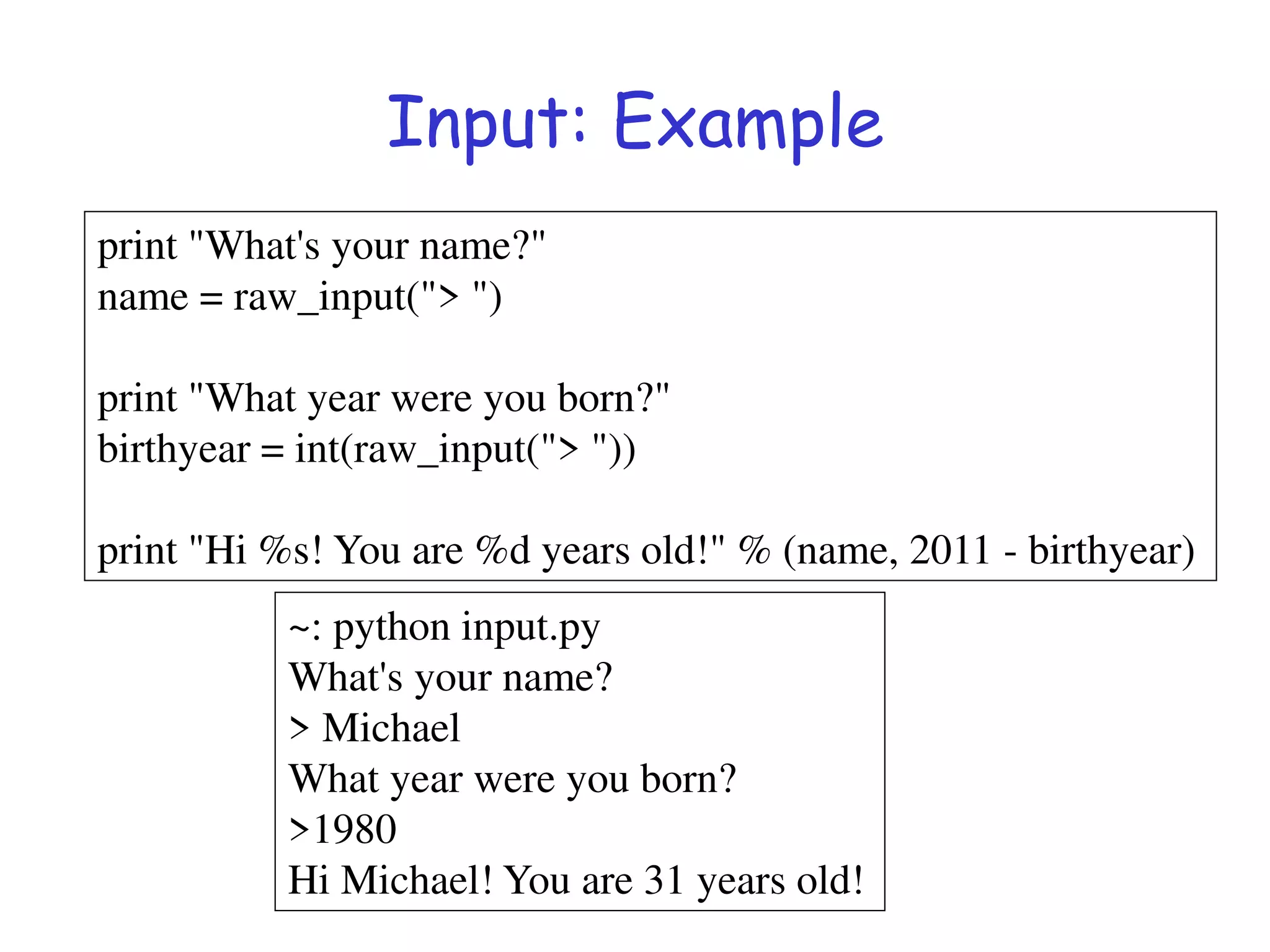 Input: Example
print "What's your name?"
name = raw_input("> ")
print "What year were you born?"
birthyear = int(raw_input("> "))
print "Hi %s! You are %d years old!" % (name, 2011 - birthyear)
~: python input.py
What's your name?
> Michael
What year were you born?
>1980
Hi Michael! You are 31 years old!
 