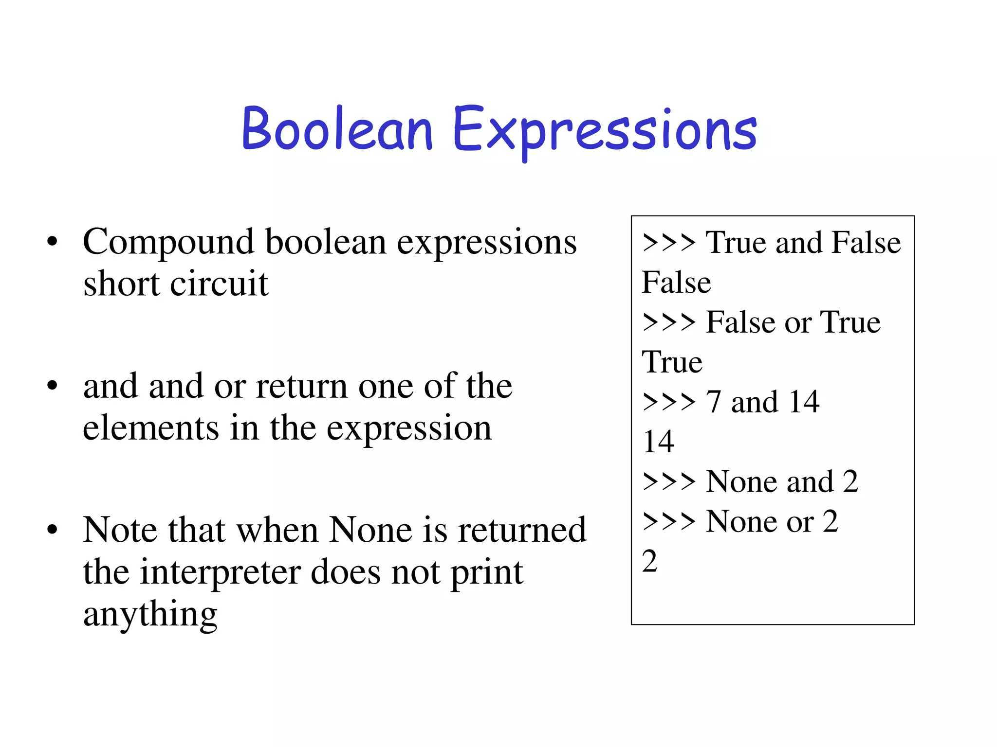 Boolean Expressions
• Compound boolean expressions
short circuit
• and and or return one of the
elements in the expression
• Note that when None is returned
the interpreter does not print
anything
>>> True and False
False
>>> False or True
True
>>> 7 and 14
14
>>> None and 2
>>> None or 2
2
 
