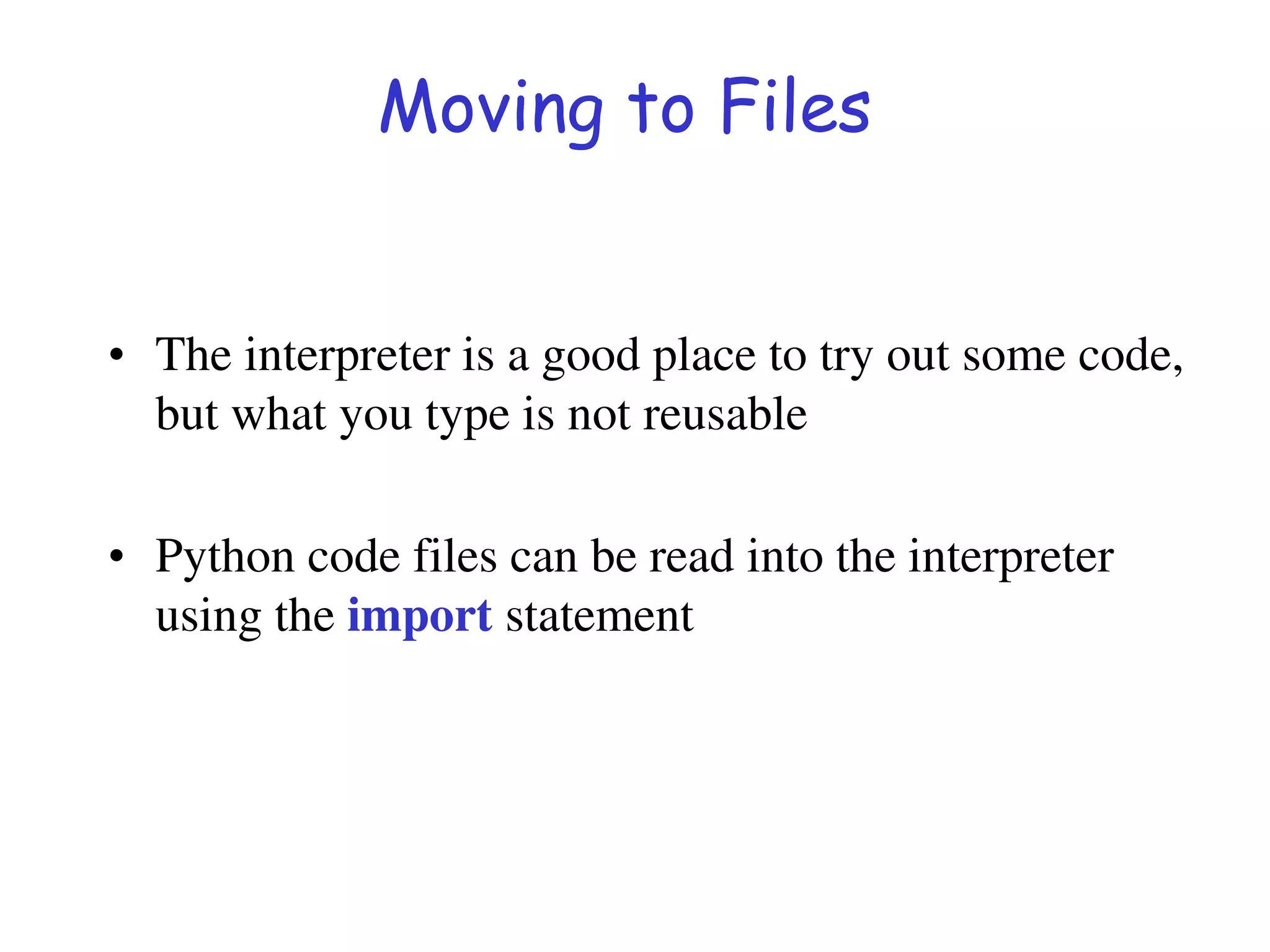 Moving to Files
• The interpreter is a good place to try out some code,
but what you type is not reusable
• Python code files can be read into the interpreter
using the import statement
 