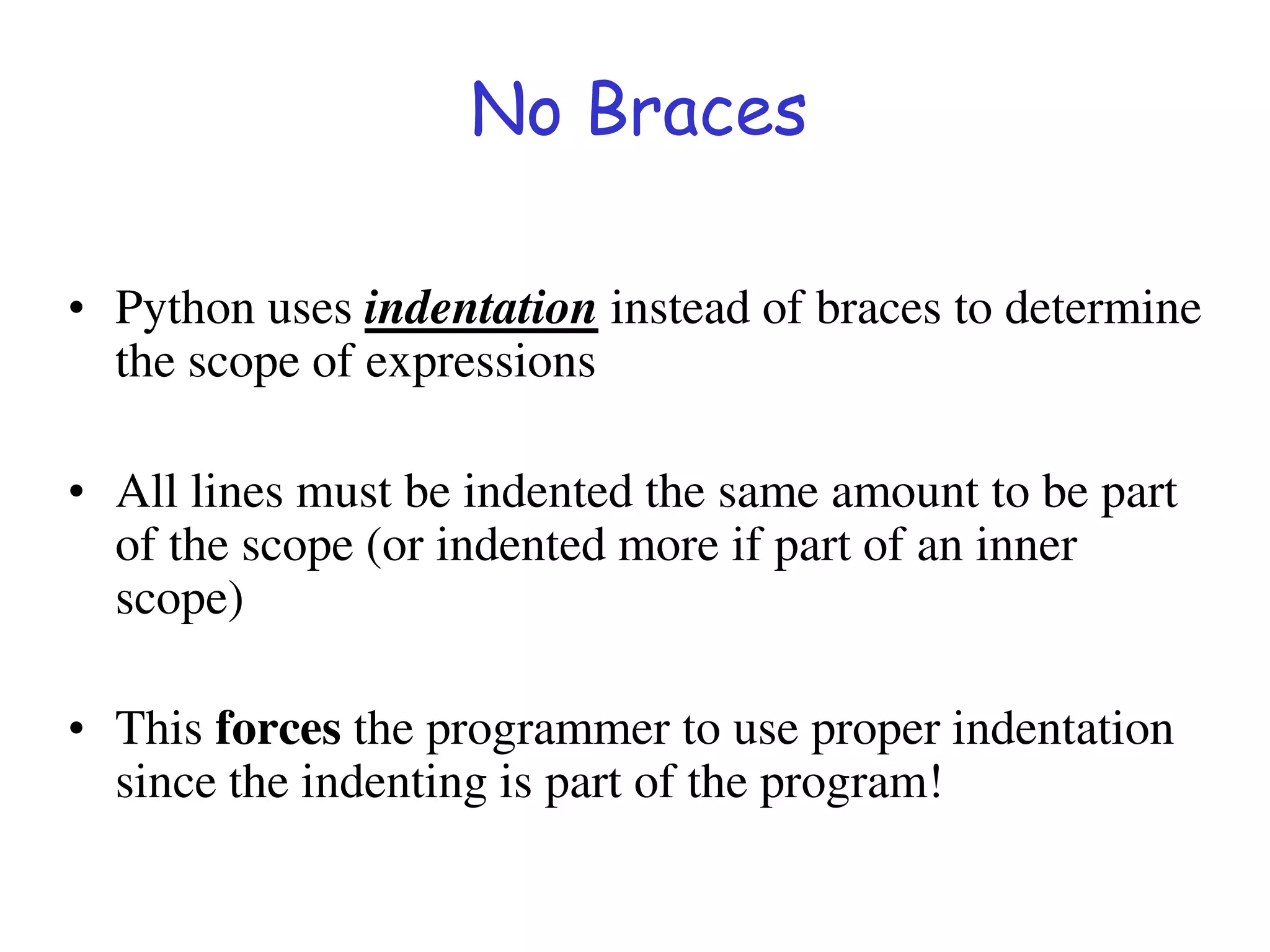 No Braces
• Python uses indentation instead of braces to determine
the scope of expressions
• All lines must be indented the same amount to be part
of the scope (or indented more if part of an inner
scope)
• This forces the programmer to use proper indentation
since the indenting is part of the program!
 