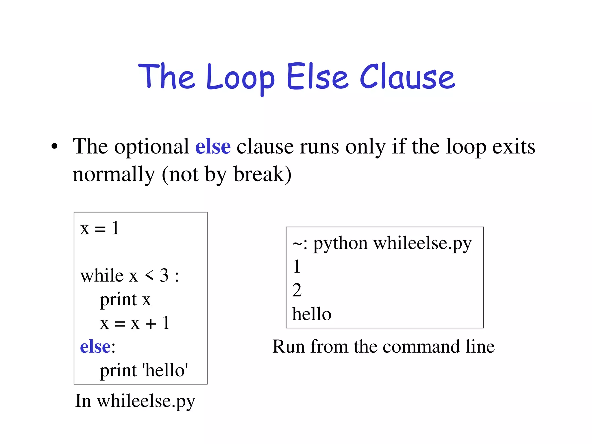 The Loop Else Clause
• The optional else clause runs only if the loop exits
normally (not by break)
x = 1
while x < 3 :
print x
x = x + 1
else:
print 'hello'
~: python whileelse.py
1
2
hello
Run from the command line
In whileelse.py
 