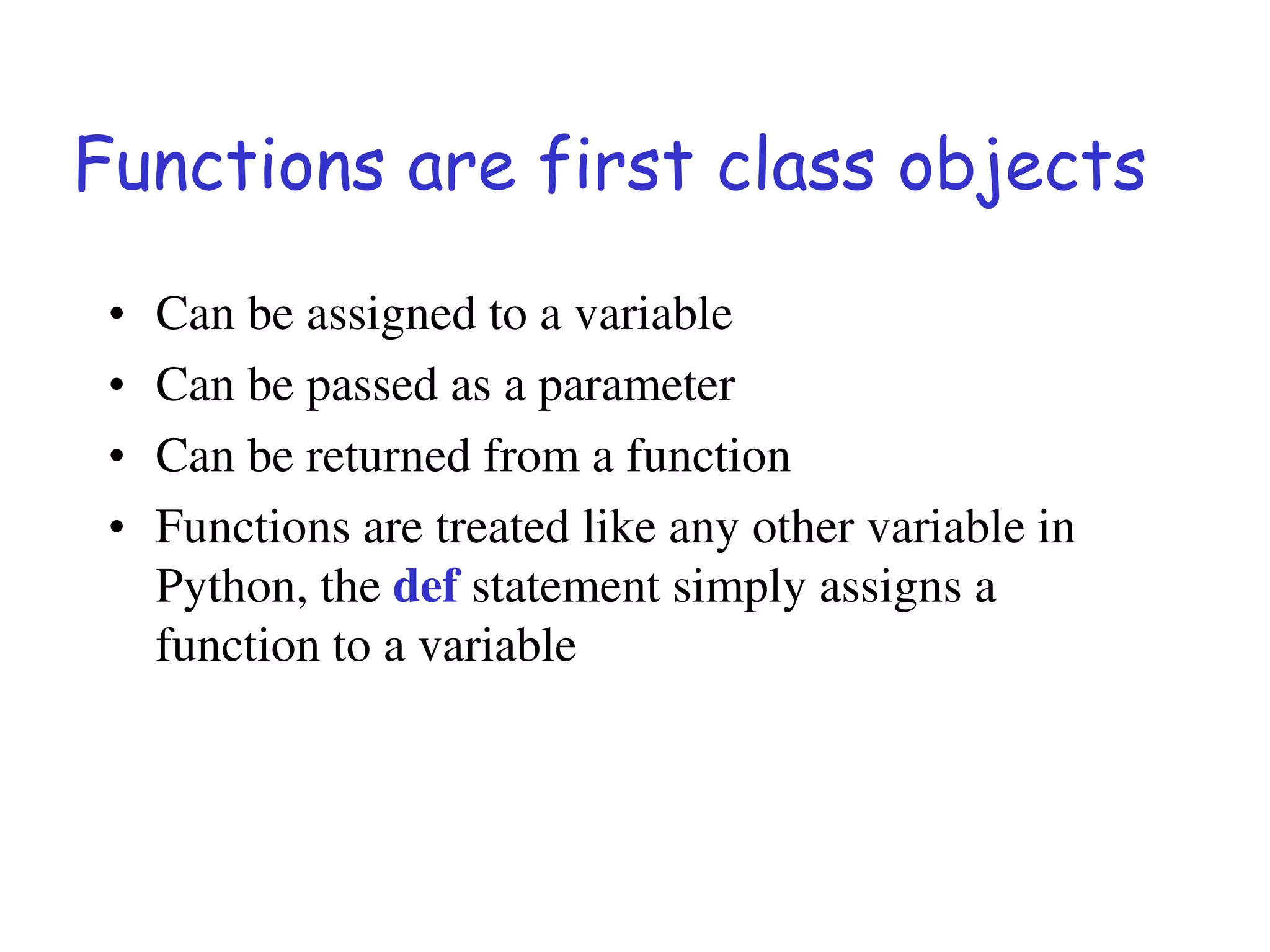 Functions are first class objects
• Can be assigned to a variable
• Can be passed as a parameter
• Can be returned from a function
• Functions are treated like any other variable in
Python, the def statement simply assigns a
function to a variable
 