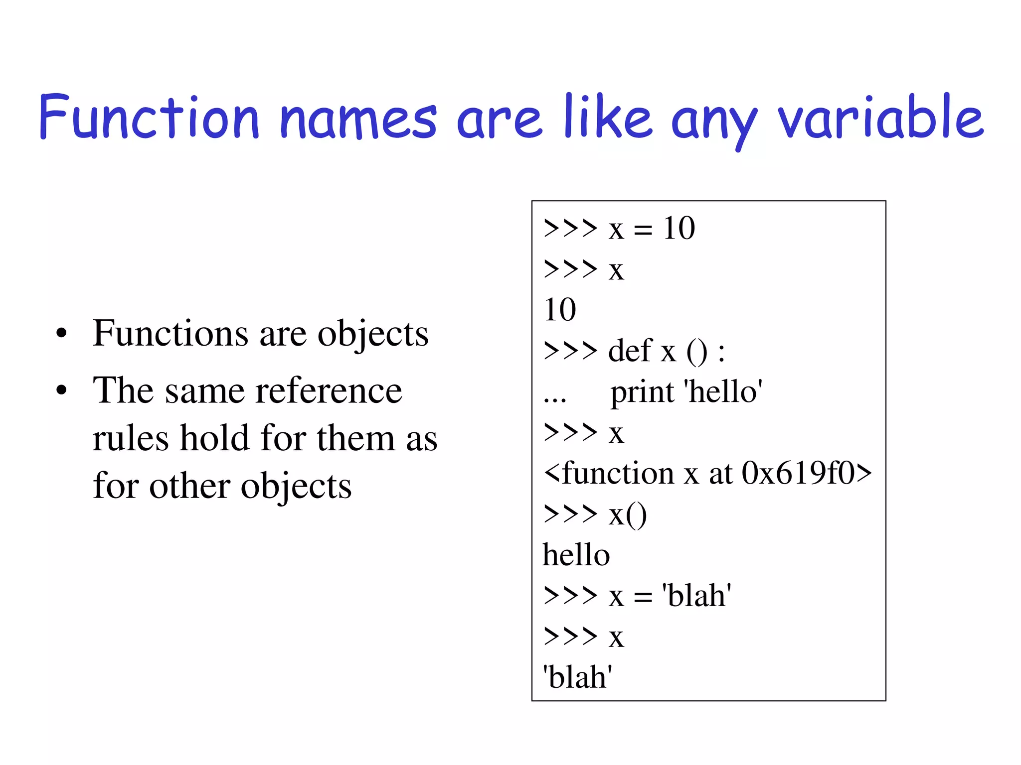 Function names are like any variable
• Functions are objects
• The same reference
rules hold for them as
for other objects
>>> x = 10
>>> x
10
>>> def x () :
... print 'hello'
>>> x
<function x at 0x619f0>
>>> x()
hello
>>> x = 'blah'
>>> x
'blah'
 