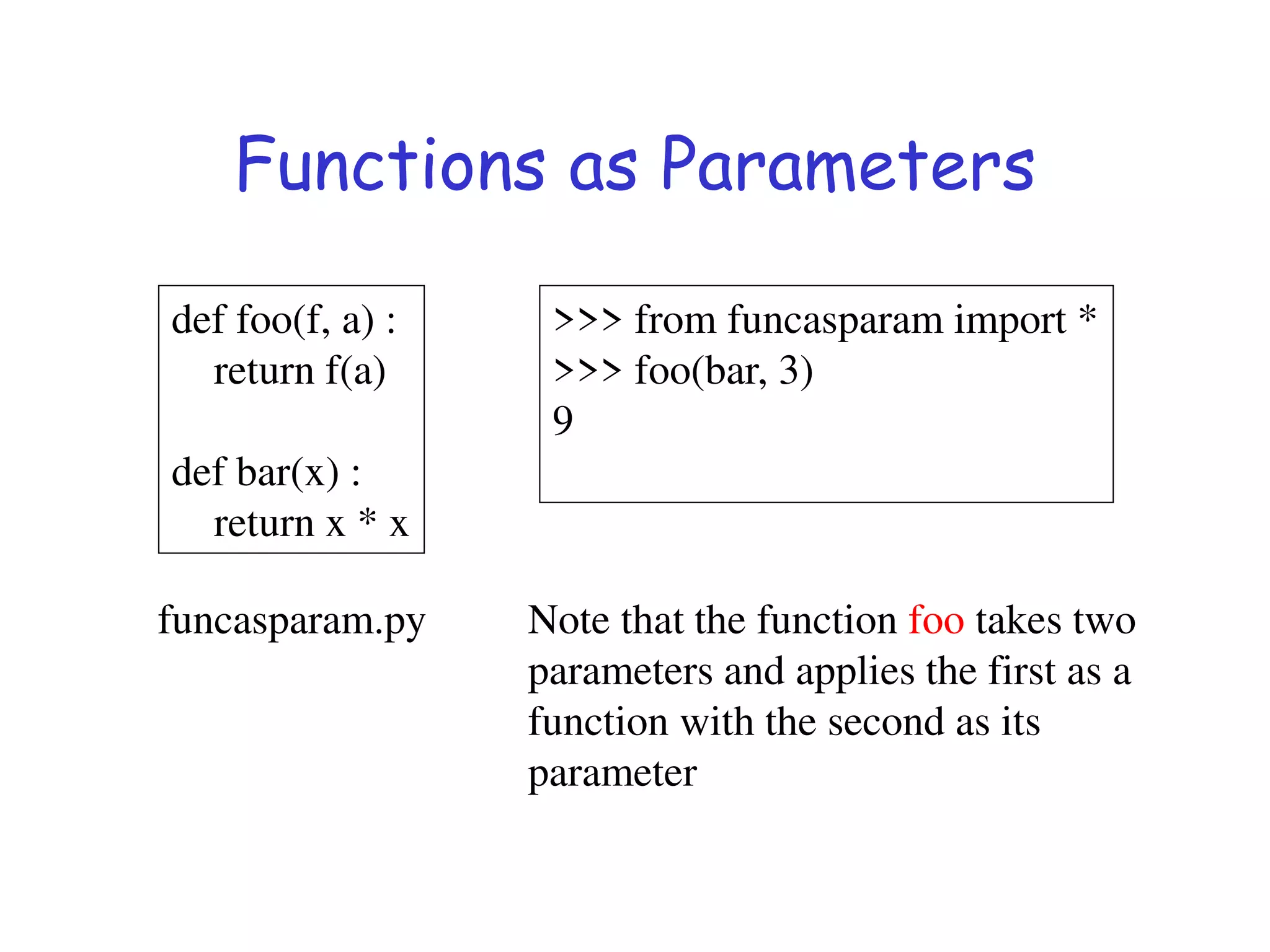 Functions as Parameters
def foo(f, a) :
return f(a)
def bar(x) :
return x * x
>>> from funcasparam import *
>>> foo(bar, 3)
9
Note that the function foo takes two
parameters and applies the first as a
function with the second as its
parameter
funcasparam.py
 