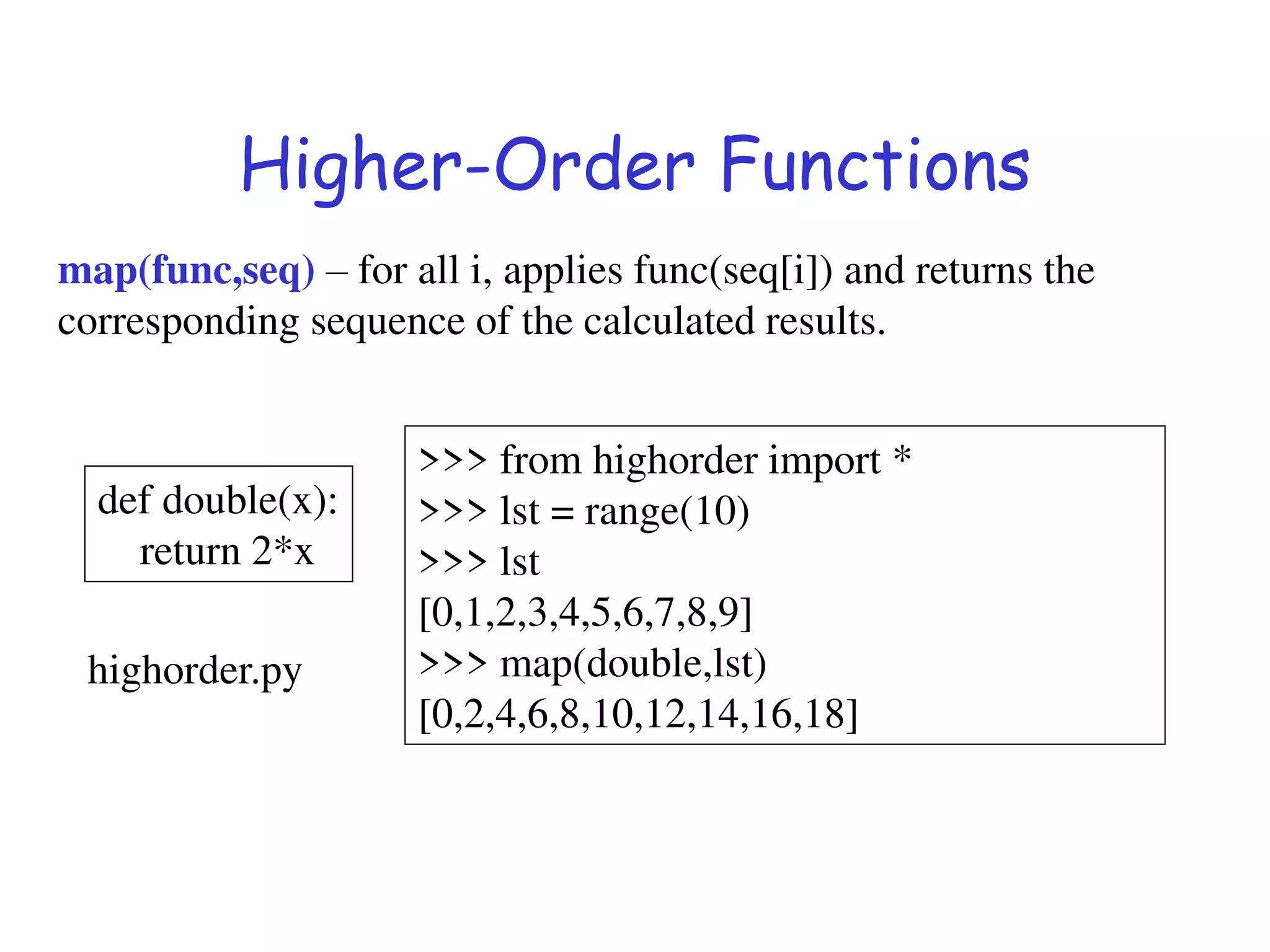 Higher-Order Functions
map(func,seq) – for all i, applies func(seq[i]) and returns the
corresponding sequence of the calculated results.
def double(x):
return 2*x
>>> from highorder import *
>>> lst = range(10)
>>> lst
[0,1,2,3,4,5,6,7,8,9]
>>> map(double,lst)
[0,2,4,6,8,10,12,14,16,18]
highorder.py
 