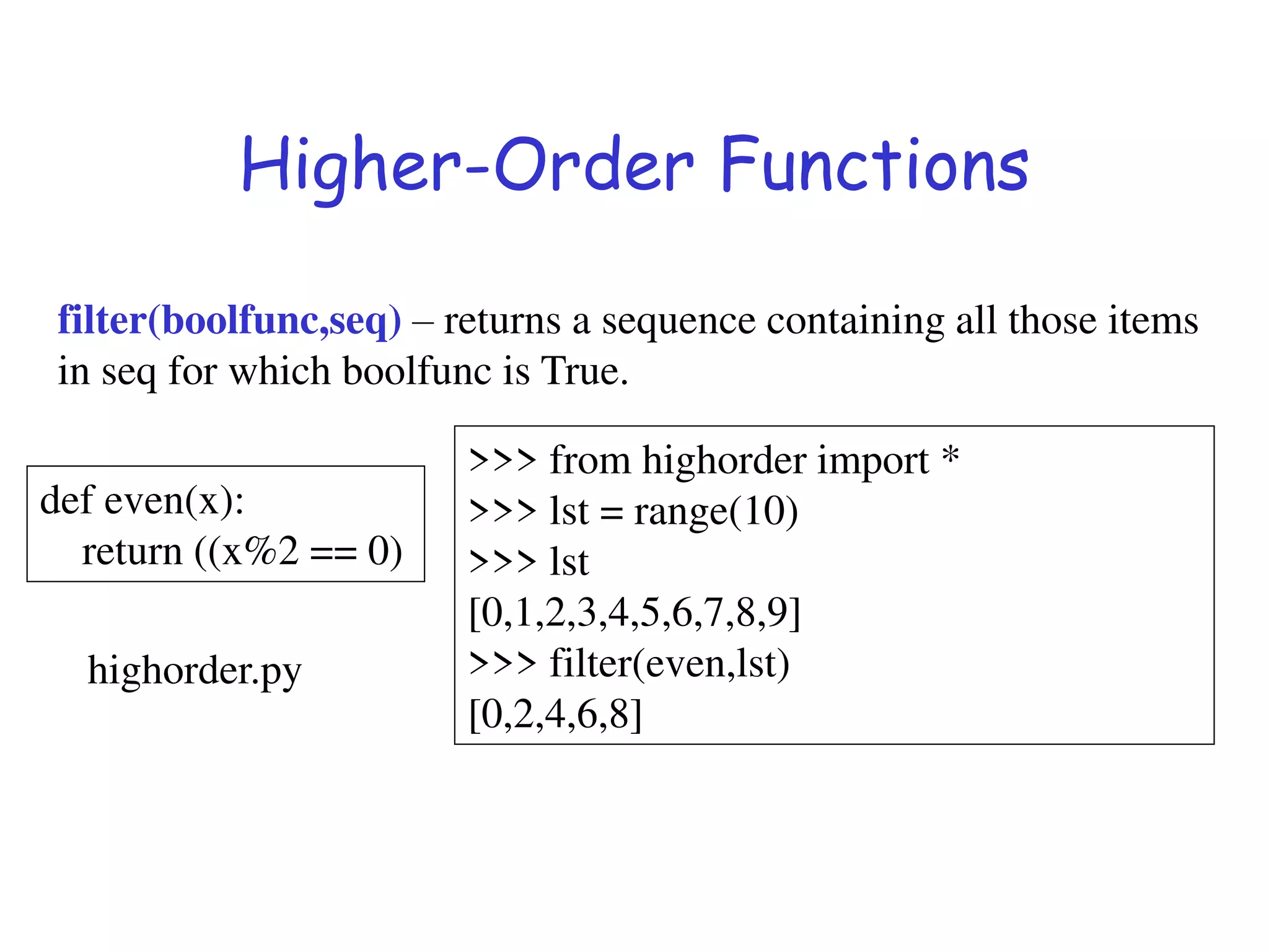 Higher-Order Functions
filter(boolfunc,seq) – returns a sequence containing all those items
in seq for which boolfunc is True.
def even(x):
return ((x%2 == 0)
>>> from highorder import *
>>> lst = range(10)
>>> lst
[0,1,2,3,4,5,6,7,8,9]
>>> filter(even,lst)
[0,2,4,6,8]
highorder.py
 