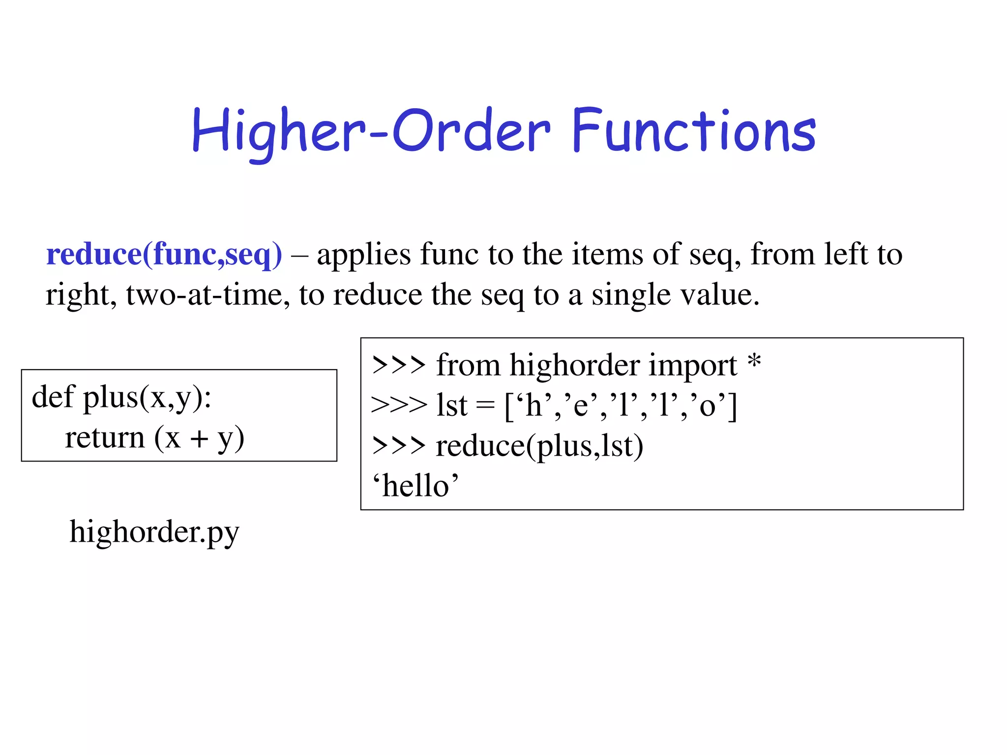 Higher-Order Functions
reduce(func,seq) – applies func to the items of seq, from left to
right, two-at-time, to reduce the seq to a single value.
def plus(x,y):
return (x + y)
>>> from highorder import *
>>> lst = [‘h’,’e’,’l’,’l’,’o’]
>>> reduce(plus,lst)
‘hello’
highorder.py
 