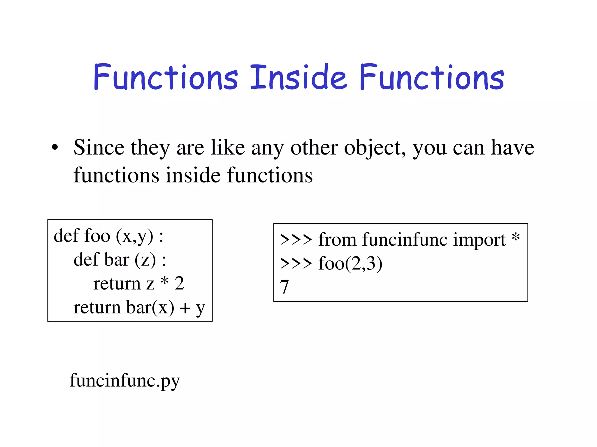 Functions Inside Functions
• Since they are like any other object, you can have
functions inside functions
def foo (x,y) :
def bar (z) :
return z * 2
return bar(x) + y
>>> from funcinfunc import *
>>> foo(2,3)
7
funcinfunc.py
 