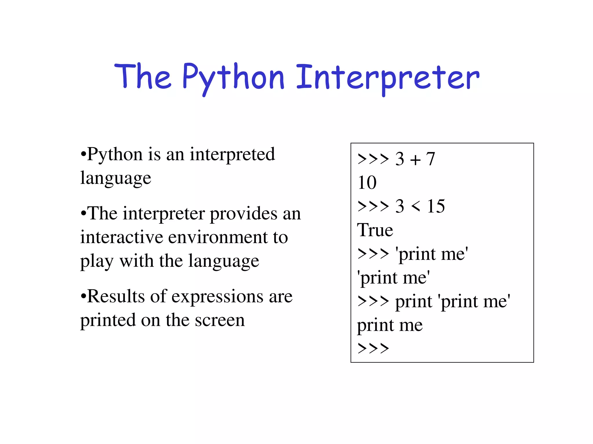 The Python Interpreter
•Python is an interpreted
language
•The interpreter provides an
interactive environment to
play with the language
•Results of expressions are
printed on the screen
>>> 3 + 7
10
>>> 3 < 15
True
>>> 'print me'
'print me'
>>> print 'print me'
print me
>>>
 