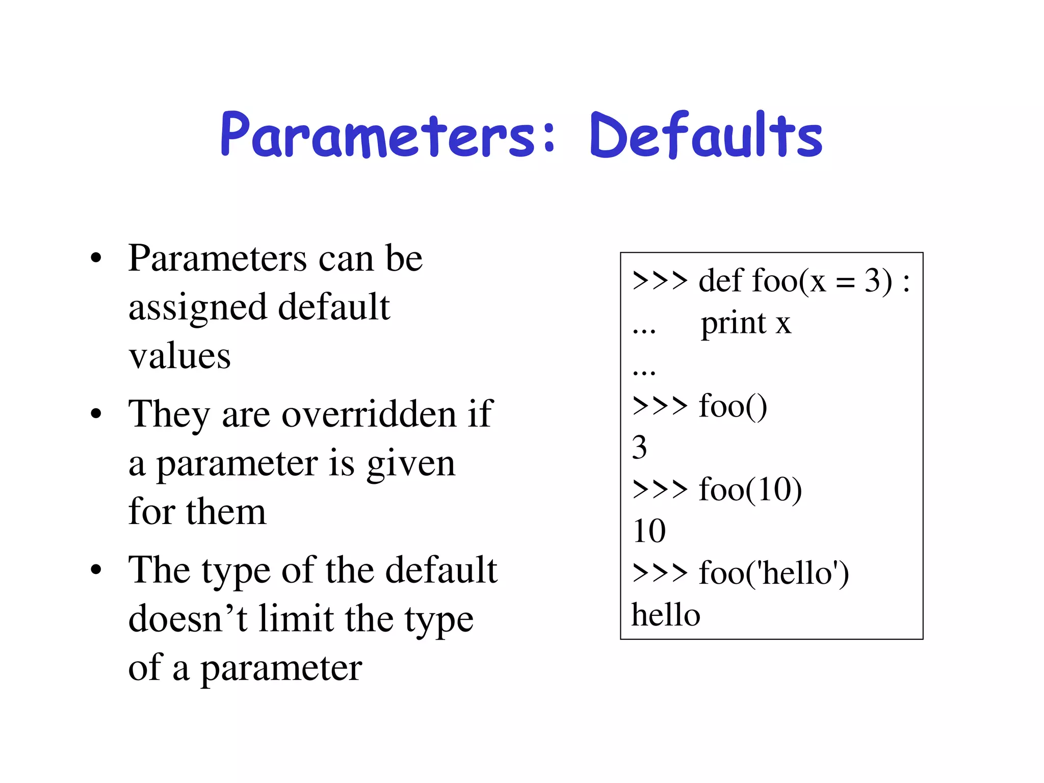 Parameters: Defaults
• Parameters can be
assigned default
values
• They are overridden if
a parameter is given
for them
• The type of the default
doesn’t limit the type
of a parameter
>>> def foo(x = 3) :
... print x
...
>>> foo()
3
>>> foo(10)
10
>>> foo('hello')
hello
 