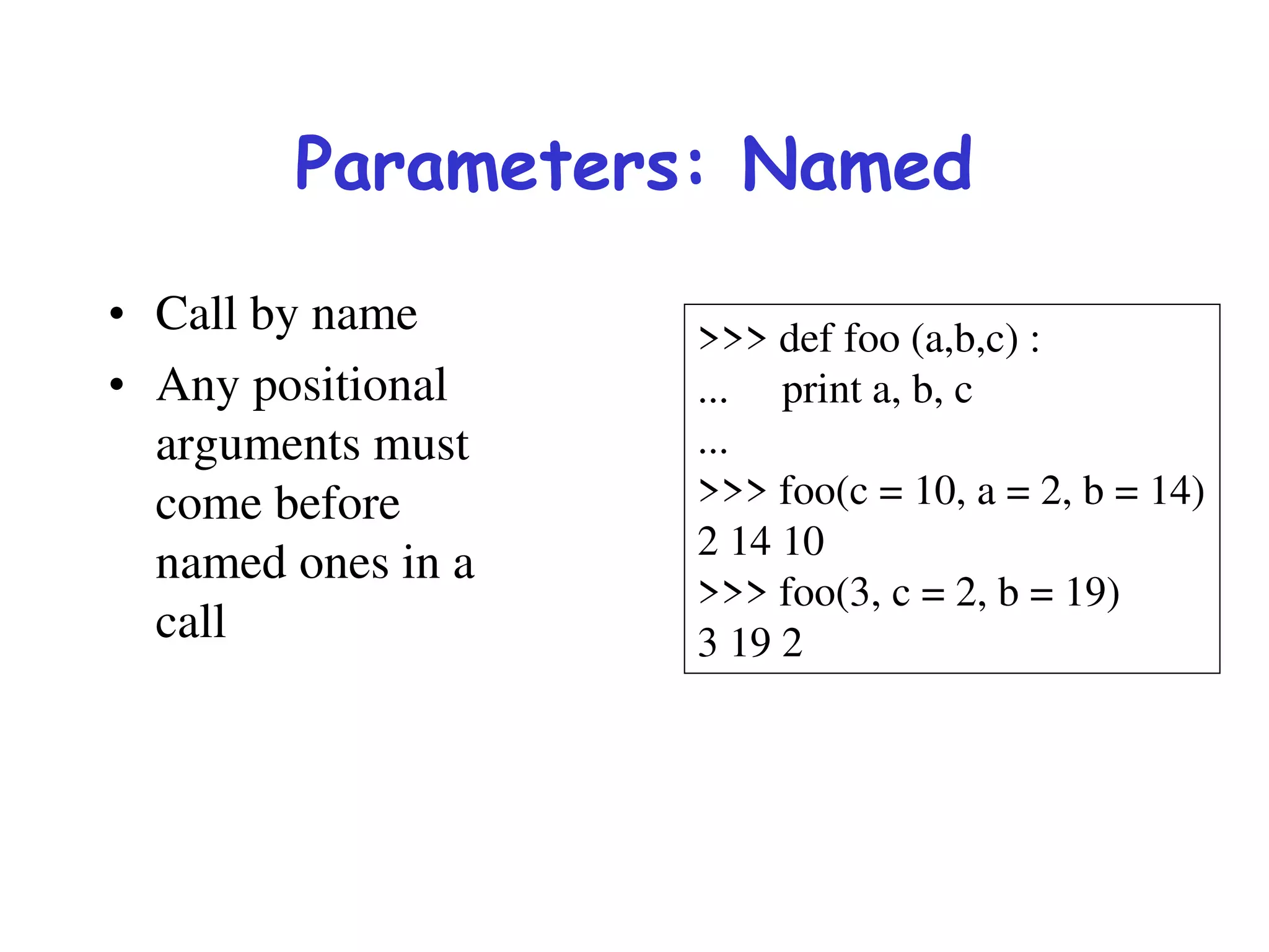 Parameters: Named
• Call by name
• Any positional
arguments must
come before
named ones in a
call
>>> def foo (a,b,c) :
... print a, b, c
...
>>> foo(c = 10, a = 2, b = 14)
2 14 10
>>> foo(3, c = 2, b = 19)
3 19 2
 