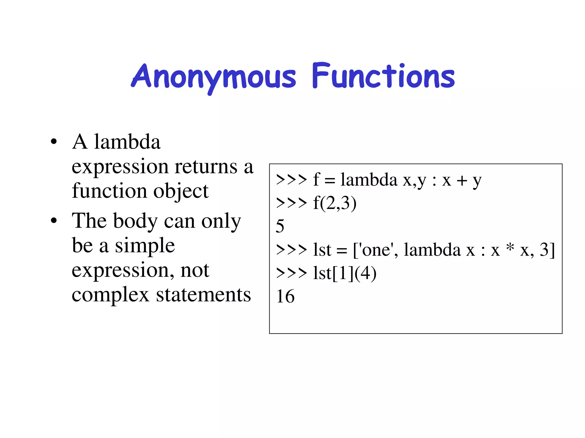 Anonymous Functions
• A lambda
expression returns a
function object
• The body can only
be a simple
expression, not
complex statements
>>> f = lambda x,y : x + y
>>> f(2,3)
5
>>> lst = ['one', lambda x : x * x, 3]
>>> lst[1](4)
16
 