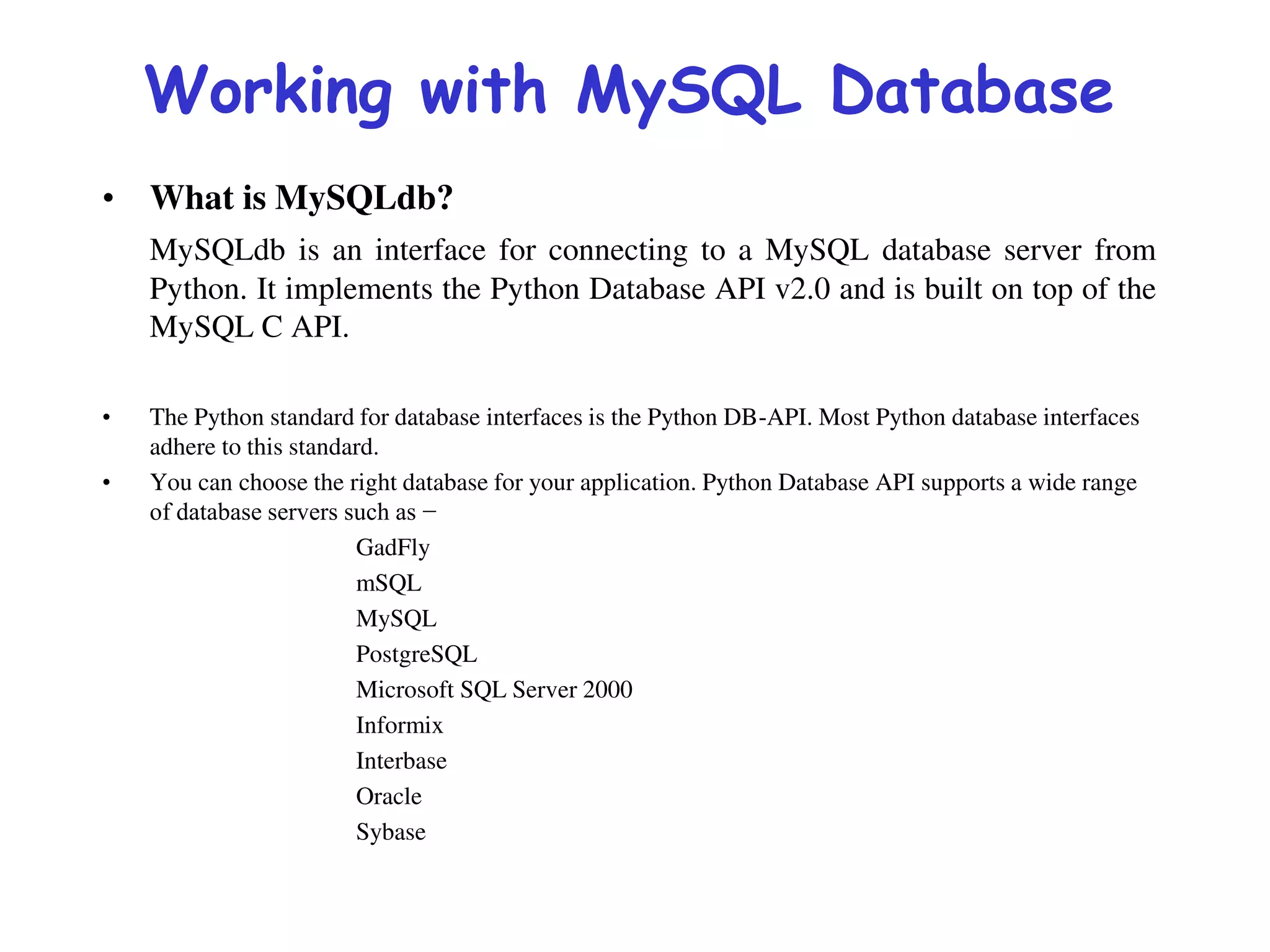 Working with MySQL Database
• What is MySQLdb?
MySQLdb is an interface for connecting to a MySQL database server from
Python. It implements the Python Database API v2.0 and is built on top of the
MySQL C API.
• The Python standard for database interfaces is the Python DB-API. Most Python database interfaces
adhere to this standard.
• You can choose the right database for your application. Python Database API supports a wide range
of database servers such as −
GadFly
mSQL
MySQL
PostgreSQL
Microsoft SQL Server 2000
Informix
Interbase
Oracle
Sybase
 