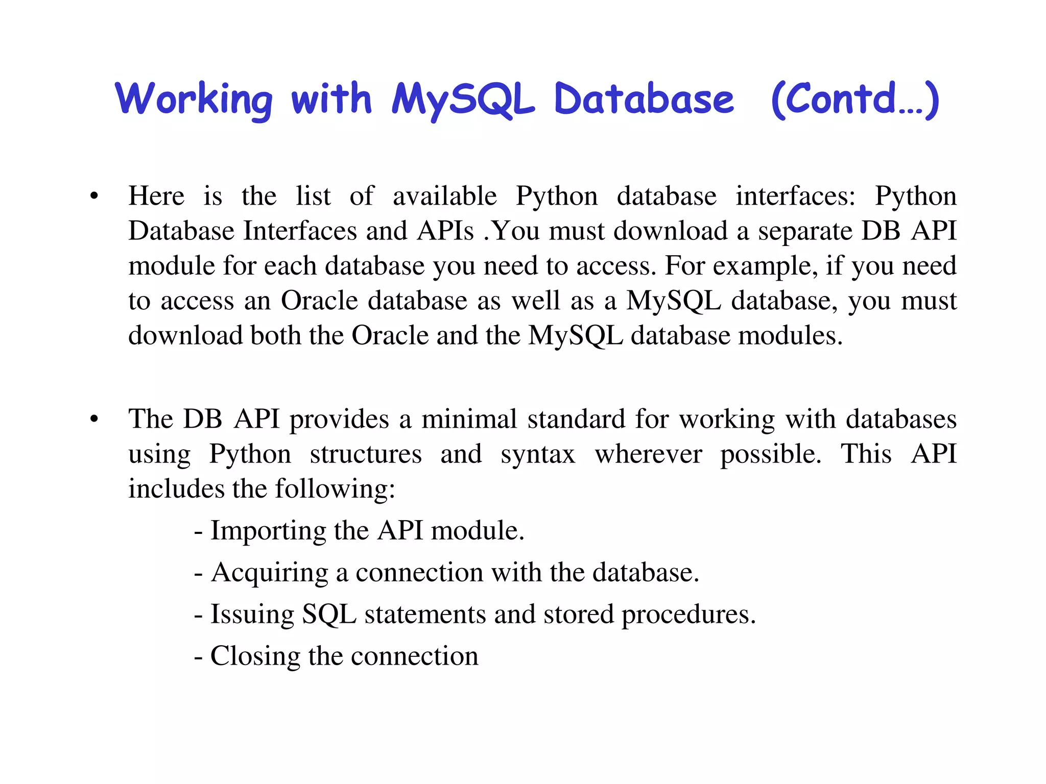 Working with MySQL Database (Contd…)
• Here is the list of available Python database interfaces: Python
Database Interfaces and APIs .You must download a separate DB API
module for each database you need to access. For example, if you need
to access an Oracle database as well as a MySQL database, you must
download both the Oracle and the MySQL database modules.
• The DB API provides a minimal standard for working with databases
using Python structures and syntax wherever possible. This API
includes the following:
- Importing the API module.
- Acquiring a connection with the database.
- Issuing SQL statements and stored procedures.
- Closing the connection
 
