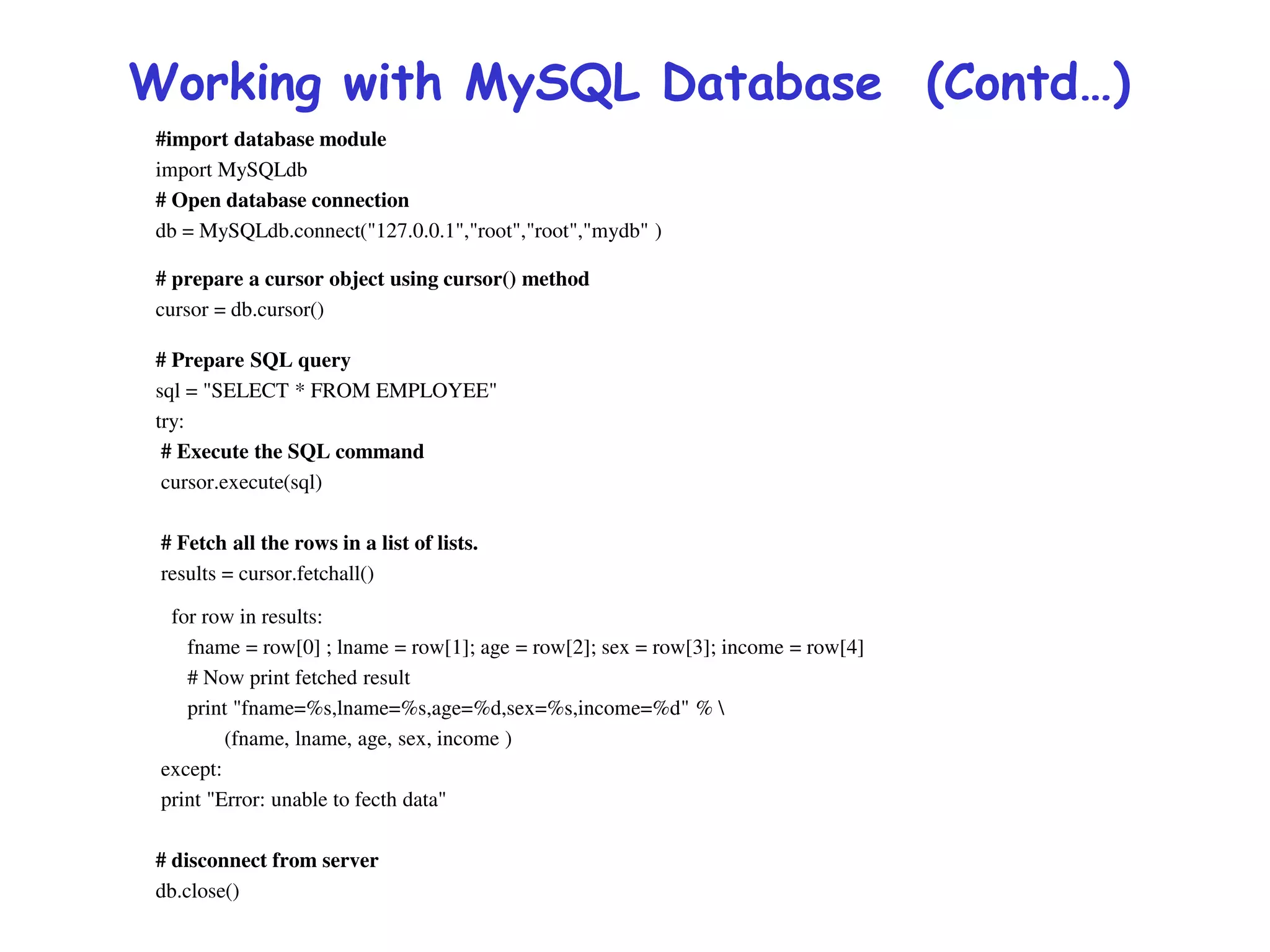 Working with MySQL Database (Contd…)
#import database module
import MySQLdb
# Open database connection
db = MySQLdb.connect("127.0.0.1","root","root","mydb" )
# prepare a cursor object using cursor() method
cursor = db.cursor()
# Prepare SQL query
sql = "SELECT * FROM EMPLOYEE"
try:
# Execute the SQL command
cursor.execute(sql)
# Fetch all the rows in a list of lists.
results = cursor.fetchall()
for row in results:
fname = row[0] ; lname = row[1]; age = row[2]; sex = row[3]; income = row[4]
# Now print fetched result
print "fname=%s,lname=%s,age=%d,sex=%s,income=%d" % 
(fname, lname, age, sex, income )
except:
print "Error: unable to fecth data"
# disconnect from server
db.close()
 