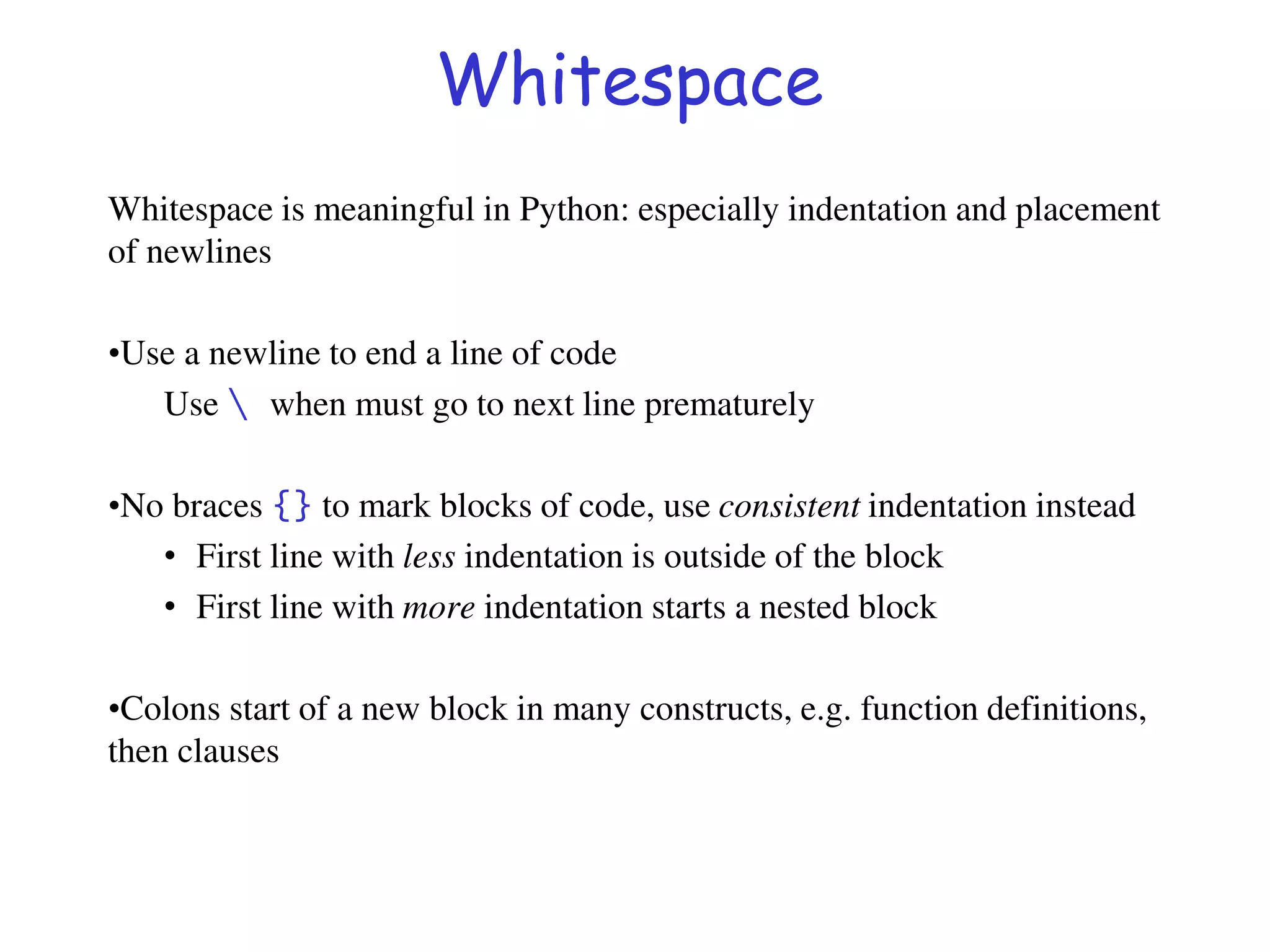 Whitespace
Whitespace is meaningful in Python: especially indentation and placement
of newlines
•Use a newline to end a line of code
Use  when must go to next line prematurely
•No braces {} to mark blocks of code, use consistent indentation instead
• First line with less indentation is outside of the block
• First line with more indentation starts a nested block
•Colons start of a new block in many constructs, e.g. function definitions,
then clauses
 