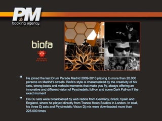 



He joined the last Drum Parade Madrid 2009-2010 playing to more than 20.000
persons on Madrid's streets. Biofa's style is characterized by the creativity of his
sets, strong beats and melodic moments that make you fly, always offering an
innovative and different vision of Psychedelic full-on and some Dark Full-on if the
exact moment
His DJ sets were broadcasted by web radios from Germany, Brazil, Spain and
England, where he played directly from Trance Moon Studios in London. In total,
his three Dj sets and Psychedelic Vision Dj mix were downloaded more than
225.000 times

 