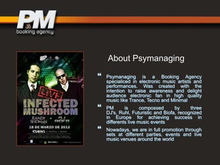 About Psymanaging





Psymanaging is a Booking Agency
specialiced in electronic music artists and
performances. Was created with the
intention to raise awareness and delight
audience electronic fan in high quality
music like Trance, Tecno and Minimal
PM
is
compossed
by
three
DJ's, Ruhl, Futuristic and Biofa, recognized
in Europe for achieving success in
differents live music events
Nowadays, we are in full promotion through
sets at different parties, events and live
music venues around the world

 