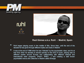 Raúl Gómez a.k.a. Ruhl - Madrid, Spain




Ruhl began playing music in the middle of 90s. Since then, until the end of the
decade he has gone through different styles and clubs in Madrid
It was at the end of 1998 when he was “infected” by the psychedelic vibes, and it's at
that time when he decides to devote actively to this kind of music, playing sets at
different parties around Europe and collaborating with different national and
international radio programs, (Paris1, RNE3, ..) and creating a well known
psychedelic trance arts collective in Madrid called Sinergia

 