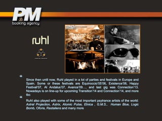 “

“

Since then until now, Ruhl played in a lot of parties and festivals in Europe and
Spain. Some or these festivals are Equinoccio‟05‟06, Existence„06, Happy
Festival‟07, Al Andalus‟07, Avance‟09…, and last gig was Connection‟13.
Nowadays is on line-up for upcoming Transition‟14 and Connection‟14, and more
tbc
Ruhl also played with some of the most important psytrance artists of the world:
Astral Projection, Astrix, Atomic Pulse, Etnica , G.M.S., Human Blue, Logic
Bomb, Oforia, Rastaliens and many more

 