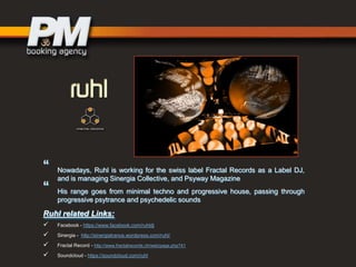 “
“

Nowadays, Ruhl is working for the swiss label Fractal Records as a Label DJ,
and is managing Sinergia Collective, and Psyway Magazine
His range goes from minimal techno and progressive house, passing through
progressive psytrance and psychedelic sounds

Ruhl related Links:





Facebook - https://www.facebook.com/ruhldj
Sinergia - http://sinergiatrance.wordpress.com/ruhl/
Fractal Record - http://www.fractalrecords.ch/web/page.php?41
Soundcloud - https://soundcloud.com/ruhl

 