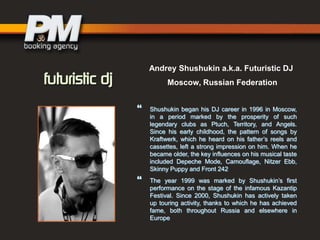 Andrey Shushukin a.k.a. Futuristic DJ
Moscow, Russian Federation





Shushukin began his DJ career in 1996 in Moscow,
in a period marked by the prosperity of such
legendary clubs as Ptuch, Territory, and Angels.
Since his early childhood, the pattern of songs by
Kraftwerk, which he heard on his father‟s reels and
cassettes, left a strong impression on him. When he
became older, the key influences on his musical taste
included Depeche Mode, Camouflage, Nitzer Ebb,
Skinny Puppy and Front 242
The year 1999 was marked by Shushukin‟s first
performance on the stage of the infamous Kazantip
Festival. Since 2000, Shushukin has actively taken
up touring activity, thanks to which he has achieved
fame, both throughout Russia and elsewhere in
Europe

 