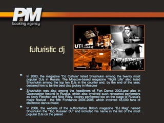 




In 2003, the magazine “DJ Culture” listed Shushukin among the twenty most
popular DJs in Russia. The Moscow-based magazine “Night Life” also listed
Shushukin among the top ten DJs in the country and, by the end of the year,
declared him to be the best disc jockey in Moscow
Shushukin was also among the headliners of Fort Dance 2003,and also in
Gatecrasher festival in Russia, which also involved such renowned performers
as Andy Fletcher and Nick Riley. Andrey performed too on the stage of Russia's
major festival - the fifth Fortdance 2004-2005, which involved 45,000 fans of
electronic dance music
In 2006, the website of the authoritative British magazine “DJ Mag” named
Shushukin the “Top Russian DJ” and included his name in the list of the most
popular DJs on the planet

 