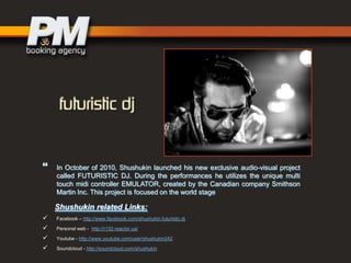 

In October of 2010, Shushukin launched his new exclusive audio-visual project
called FUTURISTIC DJ. During the performances he utilizes the unique multi
touch midi controller EMULATOR, created by the Canadian company Smithson
Martin Inc. This project is focused on the world stage

Shushukin related Links:





Facebook – http://www.facebook.com/shushukin.futuristic.dj
Personal web - http://r132.reactor.ua/
Youtube - http://www.youtube.com/user/shushukin242
Soundcloud - http://soundcloud.com/shushukin

 