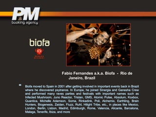 Fabio Fernandes a.k.a. Biofa - Rio de
Janeiro, Brazil



Biofa moved to Spain in 2001 after getting involved in important events back in Brazil
where he discovered psytrance. In Europe, he joined Sinergia and Ganesha Crew
and performed many raves parties and festivals with important names such as
Infected Mushroom, Juno Reactor, Tristan, GMS, Atomic Pulse, Absolum, Koxbox,
Quantica, Michelle Adamson, Soma, Rinkadink, Poli, Alchemix, Earthling, Brain
Hunters, Biogenesis, Zaidan, Fiuzz, Ruhl, Hilight Tribe, etc., in places like Mexico,
London, Berlin, Lisbon, Madrid, Edimburgh, Rome, Valencia, Alicante, Barcelona,
Malaga, Tenerife, Ibiza, and more

 