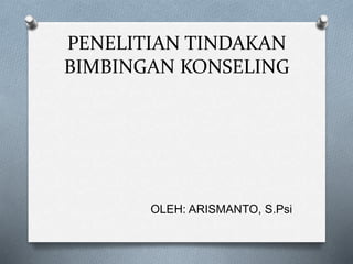 PENELITIAN TINDAKAN
BIMBINGAN KONSELING
OLEH: ARISMANTO, S.Psi
 