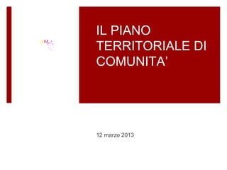 IL PIANO
TERRITORIALE DI
COMUNITA’




12 marzo 2013
 