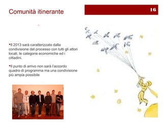 16
Comunità itinerante




Il 2013 sarà caratterizzato dalla
condivisione del processo con tutti gli attori
locali, le categorie economiche ed i
cittadini.

Il punto di arrivo non sarà l’accordo
quadro di programma ma una condivisione
più ampia possibile
 