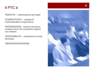 3
Il PTC è
IDENTITA’ – Valorizzazione dei luoghi

COMPETITIVITA’ – sviluppo di
imprenditorialità e lungimiranza

INTEGRAZIONE – inserire nel proprio
contesto azioni che consolidino rapporti
con l’esterno

SOSTENIBILITA’ – mantenere le risorse
del tempo

SBUROCRATIZZAZIONE
 