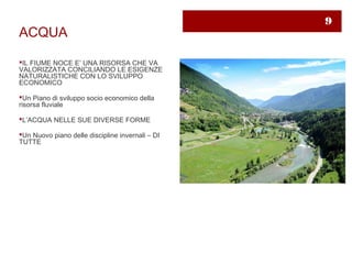 9
ACQUA

IL FIUME NOCE E’ UNA RISORSA CHE VA
VALORIZZATA CONCILIANDO LE ESIGENZE
NATURALISTICHE CON LO SVILUPPO
ECONOMICO

Un Piano di sviluppo socio economico della
risorsa fluviale

L’ACQUA NELLE SUE DIVERSE FORME

Un Nuovo piano delle discipline invernali – DI
TUTTE
 
