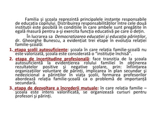 Familia şi şcoala reprezintă principalele instanţe responsabile
de educaţia copilului. Distribuirea responsabilităţilor între cele două
instituţii este posibilă în conditiile în care ambele sunt pregătite în
egală masură pentru a-şi exercita funcţia educativă pe care o deţin.
În lucrarea sa Democratizarea educaţiei şi educaţia părinţilor,
dr. Gheorghe Bunescu, a evidenţiat trei etape în evoluţia relaţiei
familie-şcoală:
1. etapa şcolii autosuficiente: şcoala în care relaţia familie-şcoală nu
este valorizată, şcoala este considerată o “instituţie închisă”.
2. etapa de incertitudine profesională: face tranziţia de la şcoala
autosuficientă la evidenţierea rolului familiei în obţinerea
rezultatelor positive şi negative şcolare, prin: înfiinţarea
organizaţiilor voluntare de părinţi, implicarea în plan secundar şi
nedezicional a părinţilor în viaţa şcolii, formarea profesorilor
abordează relaţia familie-şcoală ca o problemă de importanţă
secundară.
3. etapa de dezvoltare a încrederii mutuale: în care relaţia familie –
şcoala este intens valorificată, se organizează cursuri pentru
profesori şi părinţi.
 