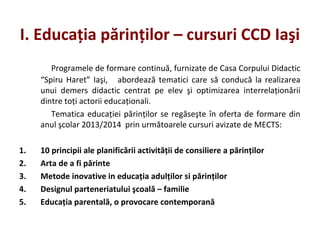 I. Educaţia părinţilor – cursuri CCD Iaşi
Programele de formare continuă, furnizate de Casa Corpului Didactic
“Spiru Haret” Iaşi, abordează tematici care să conducă la realizarea
unui demers didactic centrat pe elev şi optimizarea interrelaţionării
dintre toţi actorii educaţionali.
Tematica educaţiei părinţilor se regăseşte în oferta de formare din
anul şcolar 2013/2014 prin următoarele cursuri avizate de MECTS:
1. 10 principii ale planificării activităţii de consiliere a părinţilor
2. Arta de a fi părinte
3. Metode inovative in educaţia adulţilor si părinţilor
4. Designul parteneriatului şcoală – familie
5. Educaţia parentală, o provocare contemporană
 