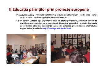II.Educaţia părinţilor prin proiecte europene
Proiectul Grundtvig - “SECURE INTERNET & SECURE GENERATIONS’’ – SEIN- SEGE - GRU-
09-P-LP-29-IS-TR s-a desfăşurat în perioada 2009-2011.
Casa Corpului Didactic Iaşi, ca partener local în cadrul proiectului, a realizat cursuri de
consiliere pentru părinţi pe aceasta temă. Obiectivul general al cursului a fost acela
de a furniza părinţilor cunoştinţe legate de utilizarea şi securitatea internetului.
Pagina web a proiectuluihttp://seinsege.wordpress.com
 