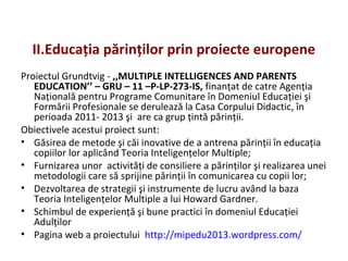 II.Educaţia părinţilor prin proiecte europene
Proiectul Grundtvig - ,,MULTIPLE INTELLIGENCES AND PARENTS
EDUCATION’’ – GRU – 11 –P-LP-273-IS, finanţat de catre Agenţia
Naţională pentru Programe Comunitare în Domeniul Educaţiei şi
Formării Profesionale se derulează la Casa Corpului Didactic, în
perioada 2011- 2013 şi are ca grup ţintă părinţii.
Obiectivele acestui proiect sunt:
• Găsirea de metode şi căi inovative de a antrena părinţii în educaţia
copiilor lor aplicând Teoria Inteligenţelor Multiple;
• Furnizarea unor activităţi de consiliere a părinţilor şi realizarea unei
metodologii care să sprijine părinţii în comunicarea cu copii lor;
• Dezvoltarea de strategii şi instrumente de lucru având la baza
Teoria Inteligenţelor Multiple a lui Howard Gardner.
• Schimbul de experienţă şi bune practici în domeniul Educaţiei
Adulţilor
• Pagina web a proiectului http://mipedu2013.wordpress.com/
 