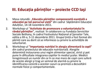 III. Educaţia părinţilor – proiecte CCD Iaşi
1. Masa rotundă: „Educaţia părinţilor componenetă esenţială a
educaţiei pe tot parcursul vieţii” din cadrul Săptămânii Educaţiei
Adulţilor, 14-18 noiembrie 2011.
2. Workshop-ul “Activitate de promovare a voluntariatului în
rândul părinţilor”, realizat în colaborare cu Fundaţia Serviciilor
Sociale Bethany, în cadrul Festivalului Naţional al Şanselor Tale,
editia a XII-a, 5-11 decembrie 2011. Grupul ţintă a fost format din
părinţi care au dorit să se informeze cu privire la activităţile de
voluntariat.
3. Workshop-ul "Importanţa nutriţiei în alergia alimentară la copil"
din cadrul proiectului de educaţie nutriţională. Alergiile
determină instaurarea unui regim alimentar special, strict şi pot
pune în dificultate integrarea copiilor în mediul şcolar. Medicii
înregistrează un număr din ce în ce mai mare de copii care suferă
de aceste alergii şi trag un semnal de alarmă cu privire la
identificarea corectă a acestor cazuri ca premiză a dezvoltării
normale fizice şi comportamentale.
 