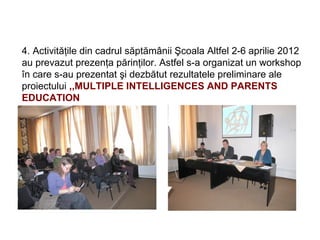 4. Activităţile din cadrul săptămânii Şcoala Altfel 2-6 aprilie 2012
au prevazut prezenţa părinţilor. Astfel s-a organizat un workshop
în care s-au prezentat şi dezbătut rezultatele preliminare ale
proiectului ,,MULTIPLE INTELLIGENCES AND PARENTS
EDUCATION
 