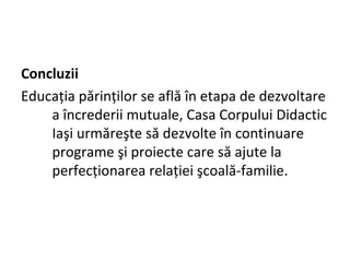 Concluzii
Educaţia părinţilor se află în etapa de dezvoltare
a încrederii mutuale, Casa Corpului Didactic
Iaşi urmăreşte să dezvolte în continuare
programe şi proiecte care să ajute la
perfecţionarea relaţiei şcoală-familie.
 