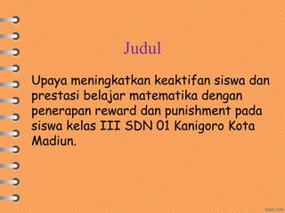 Judul
Upaya meningkatkan keaktifan siswa dan
prestasi belajar matematika dengan
penerapan reward dan punishment pada
siswa kelas III SDN 01 Kanigoro Kota
Madiun.
 